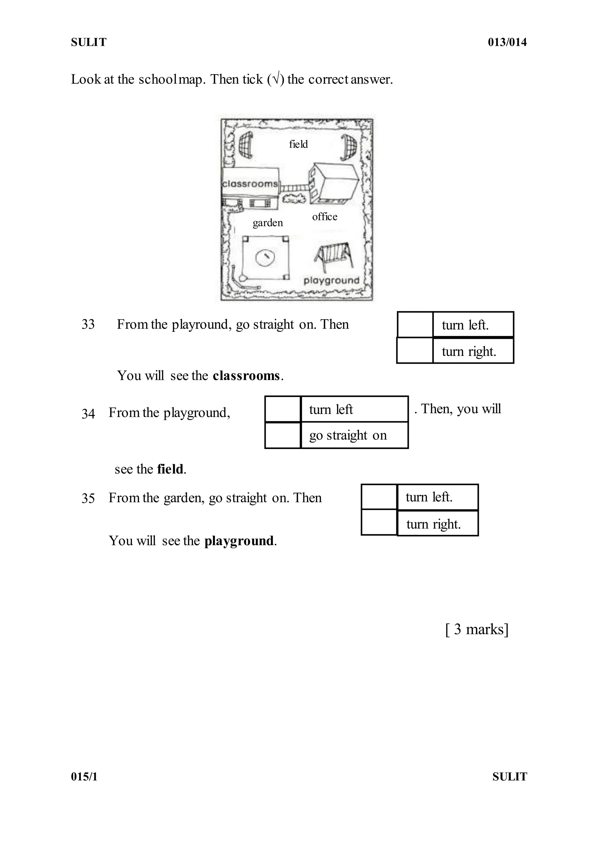 SULIT 013/014
015/1 SULIT
Look at the schoolmap. Then tick (√) the correct answer.
[ 3 marks]
office
field
garden
From the playround, go straight on. Then33 turn left.
turn right.
You will see the classrooms.
34 From the playground, . Then, you willturn left
go straight on
see the field.
35 From the garden, go straight on. Then turn left.
turn right.
You will see the playground.
 