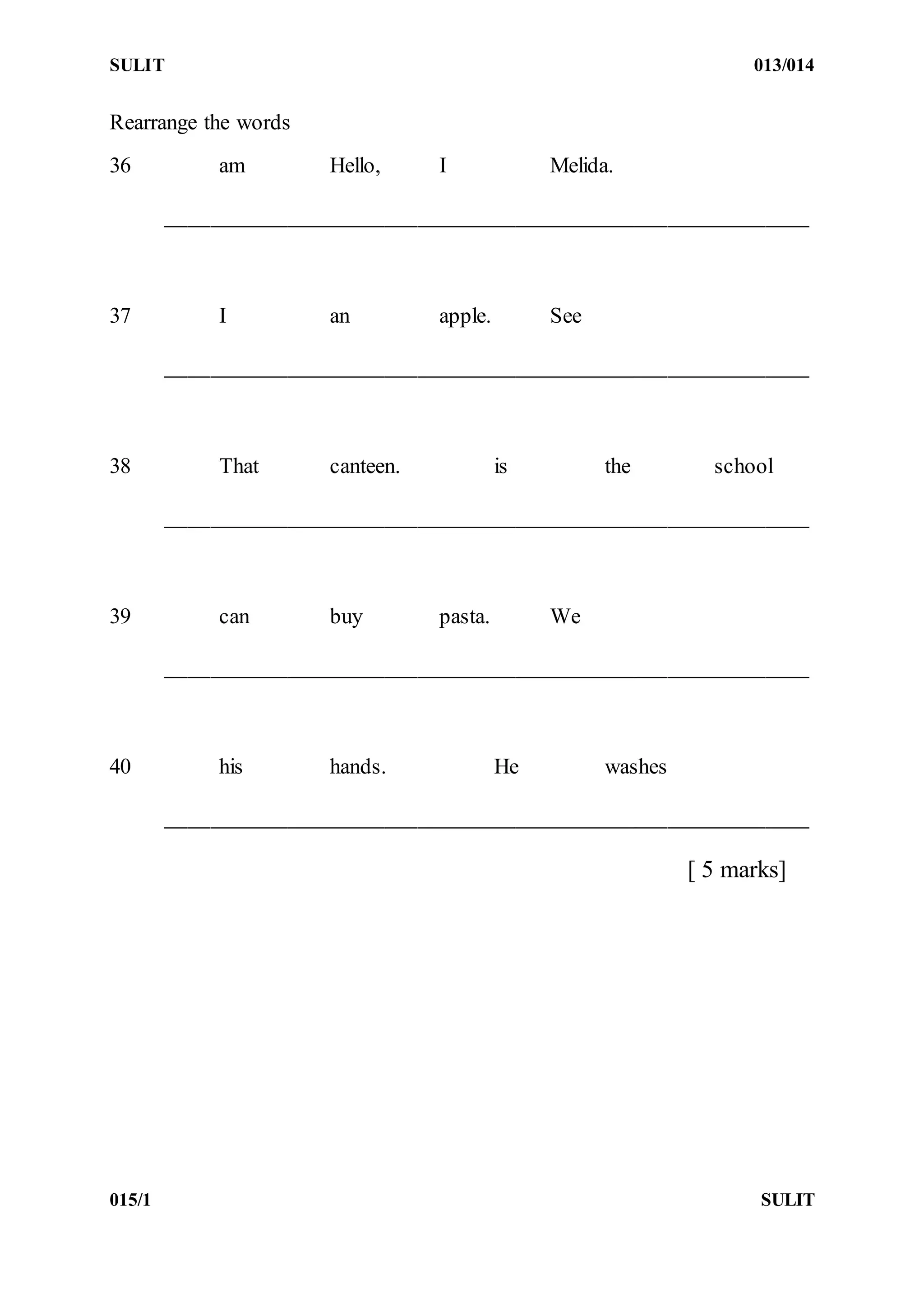 SULIT 013/014
015/1 SULIT
Rearrange the words
36 am Hello, I Melida.
___________________________________________________________
37 I an apple. See
___________________________________________________________
38 That canteen. is the school
___________________________________________________________
39 can buy pasta. We
___________________________________________________________
40 his hands. He washes
___________________________________________________________
[ 5 marks]
 