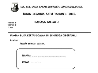 SEK. KEB. SAMA GAGAH, SIMPANG 4. SEMANGGOL, PERAK.
NAMA : ……………………………………………..
KELAS : ……………
UJIAN SELARAS SATU TAHUN 3 2016.
TAHUN 3
KERTAS 1
1 jam
JANGAN BUKA KERTAS SOALAN INI SEHINGGA DIBERITAHU.
Arahan :
Jawab semua soalan.
BAHASA MELAYU
 