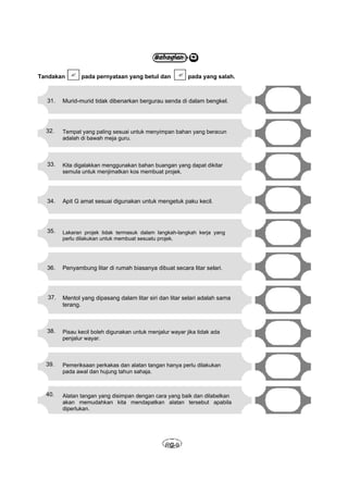 Tandakan  pada pernyataan yang betul dan               pada yang salah.



  31.    Murid-murid tidak dibenarkan bergurau senda di dalam bengkel.




  32.    Tempat yang paling sesuai untuk menyimpan bahan yang beracun
         adalah di bawah meja guru.



  33.    Kita digalakkan menggunakan bahan buangan yang dapat dikitar
         semula untuk menjimatkan kos membuat projek.




  34.    Apit G amat sesuai digunakan untuk mengetuk paku kecil.




  35.    Lakaran projek tidak termasuk dalam langkah-langkah kerja yang
         perlu dilakukan untuk membuat sesuatu projek.




  36.    Penyambung litar di rumah biasanya dibuat secara litar selari.




   37.   Mentol yang dipasang dalam litar siri dan litar selari adalah sama
         terang.



  38.    Pisau kecil boleh digunakan untuk menjalur wayar jika tidak ada
         penjalur wayar.



  39.    Pemeriksaan perkakas dan alatan tangan hanya perlu dilakukan
         pada awal dan hujung tahun sahaja.



  40.    Alatan tangan yang disimpan dengan cara yang baik dan dilabelkan
         akan memudahkan kita mendapatkan alatan tersebut apabila
         diperlukan.




                                                  RG-9
 