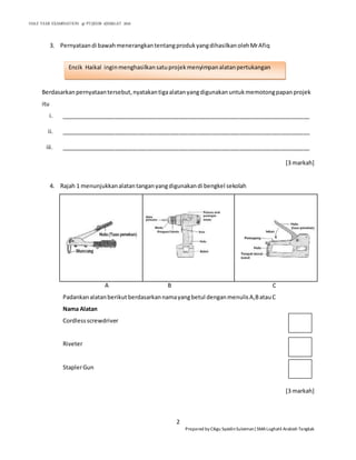 HALF YEAR EXAMINATION @ PT2|KHB 4|SMALAT 2016
2
Prepared by Cikgu SyaidinSuleiman|SMALughatil Arabiah Tangkak
3. Pernyataandi bawahmenerangkantentangprodukyangdihasilkanolehMrAfiq
Berdasarkanpernyataantersebut,nyatakantigaalatanyangdigunakanuntukmemotongpapanprojek
itu
i. ______________________________________________________________________________
ii. ______________________________________________________________________________
iii. ______________________________________________________________________________
[3 markah]
4. Rajah 1 menunjukkanalatantanganyangdigunakandi bengkel sekolah
A B C
Padankanalatanberikut berdasarkannamayangbetul denganmenulisA,BatauC
Nama Alatan
Cordlessscrewdriver
Riveter
StaplerGun
[3 markah]
Encik Haikal inginmenghasilkansatuprojekmenyimpanalatanpertukangan
 