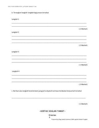 HALF YEAR EXAMINATION @ PT2|KHB 4|SMALAT 2016
8
Prepared by Cikgu SyaidinSuleiman|SMALughatil Arabiah Tangkak
b. Terangkanlangkah-langkahbagi prosestersebut
Langkah 1
_____________________________________________________________________________________
_____________________________________________________________________________________
( 2 Markah)
Langkah 2
_____________________________________________________________________________________
_____________________________________________________________________________________
_____________________________________________________________________________________
( 2 Markah)
Langkah 3
_____________________________________________________________________________________
_____________________________________________________________________________________
_____________________________________________________________________________________
( 1 Markah)
Langkah 4
_____________________________________________________________________________________
_____________________________________________________________________________________
_____________________________________________________________________________________
( 3 Markah)
c. Berikansatulangkahkeselamatanyangperludipatuhisemasamelakukankerjaamali tersebut
____________________________________________________________________________________
( 1 Markah)
-KERTAS SOALAN TAMAT-
Gracias
 