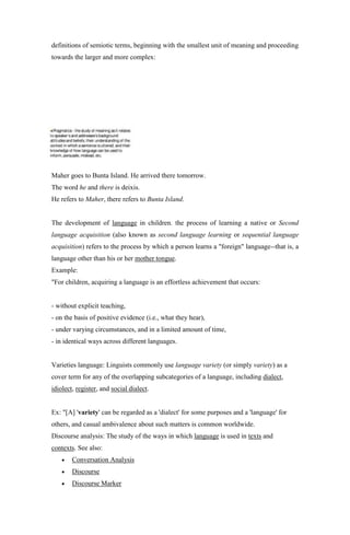 definitions of semiotic terms, beginning with the smallest unit of meaning and proceeding
towards the larger and more complex:




Maher goes to Bunta Island. He arrived there tomorrow.
The word he and there is deixis.
He refers to Maher, there refers to Bunta Island.


The development of language in children. the process of learning a native or Second
language acquisition (also known as second language learning or sequential language
acquisition) refers to the process by which a person learns a "foreign" language--that is, a
language other than his or her mother tongue.
Example:
"For children, acquiring a language is an effortless achievement that occurs:


- without explicit teaching,
- on the basis of positive evidence (i.e., what they hear),
- under varying circumstances, and in a limited amount of time,
- in identical ways across different languages.


Varieties language: Linguists commonly use language variety (or simply variety) as a
cover term for any of the overlapping subcategories of a language, including dialect,
idiolect, register, and social dialect.


Ex: "[A] 'variety' can be regarded as a 'dialect' for some purposes and a 'language' for
others, and casual ambivalence about such matters is common worldwide.
Discourse analysis: The study of the ways in which language is used in texts and
contexts. See also:
        Conversation Analysis
        Discourse
        Discourse Marker
 