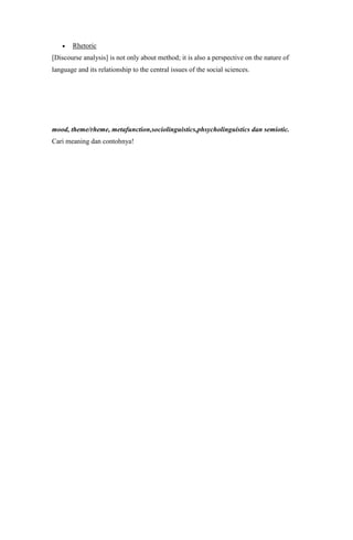 Rhetoric
[Discourse analysis] is not only about method; it is also a perspective on the nature of
language and its relationship to the central issues of the social sciences.




mood, theme/rheme, metafunction,sociolinguistics,phsycholinguistics dan semiotic.
Cari meaning dan contohnya!
 