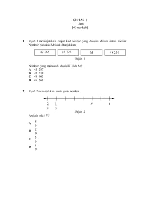 KERTAS 1
1 Jam
[40 markah]
1 Rajah 1 menunjukkan empat kad nombor yang disusun dalam urutan menaik.
Nombor pada kad M tidak ditunjukkan.
42 765 45 723 M 48 256
Rajah 1
Nombor yang manakah diwakili oleh M?
A 45 287
B 47 532
C 48 903
D 49 561
2 Rajah 2 menunjukkan suatu garis nombor.
2 1 Y 1
9 3
Rajah 2
Apakah nilai Y?
A
8
9
B
7
9
C 5
9
D
4
9
 
