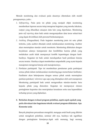 10
Metode monitoring dan evaluasi pada dasarnya ditentukan oleh model
penugasannya, yaitu :
1. Selfreporting. Pada jenis ini pihak yang menjadi objek monitoring
memberikan laporan secara tetap mengenai kegiatan yang mereka lakukan,
output yang dihasilkan ataupun data lain yang diperlukan. Monitoring
jenis self reporting akan baik untuk mengumpulkan data keras sehari-hari
yang dapat diverifikasi oleh personel berkemampuan.
2. Auditing (Pengauditan). Pada kegiatan monitoring jenis ini satu pihak
tertentu, yaitu auditor ditunjuk untuk melaksanakan monitoring. Auditor
akan menetapkan standar untuk monitorin. Monitoring dilakukan dengan
keyakinan adanya transparansi dan kredibilitas karena pihak yang
melakukan audit tidak mempunyai konflik kepentingan dengan hasil-
hasilnya. Kegiatan ini baik untuk mendapatkan hasil penilaian kinerja
secara teratur. Hasilnya dapat memberikan umpanbalik yang nyata kepada
manajemen mengenai kinerja unit manajemennya.
3. Penilaian partisipatif. Tipe ini memberikan penekanan pada partisipasi
semua pihak dalam melaksanakan monitoring juga memerlukan fasilitator.
Fasilitator akan bekerjasama dengan semua pihak untuk menetapkan
patokan-patokan/ milestones apa saja yang ditetapkan oleh unit manajemen
Monitoring partisipatif baik untuk mengenalkan stándar-standar baru
kepada pihak yang dimonitor. Kegiatan ini mempunyai elemen
peningkatan kapasitas dan menciptakan kesadaran serta rasa kepemilikan
terhadap proses yang dijalankan.
4. Berkaitan dengan evaluasi program pelatihan, aspek-aspek apakah yang
perlu dievaluasi dan bagaimana teknik evaluasi program dilakukan. Apa
Komentar anda
Banyak pimpinan perusahaan mengeluh, mengapa anak buah yang dikirim
untuk mengikuti pelatihan, seminar dsb nya, hasilnya tak signifikan
dengan peningkatan kinerjanya.Agak sulit memang, bagi seorang
 