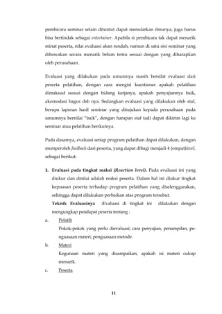11
pembicara seminar selain dituntut dapat menularkan ilmunya, juga harus
bisa bertindak sebagai entertainer. Apabila si pembicara tak dapat menarik
minat peserta, nilai evaluasi akan rendah, namun di satu sisi seminar yang
dibawakan secara menarik belum tentu sesuai dengan yang diharapkan
oleh perusahaan.
Evaluasi yang dilakukan pada umumnya masih bersifat evaluasi dari
peserta pelatihan, dengan cara mengisi kuestioner apakah pelatihan
dimaksud sesuai dengan bidang kerjanya, apakah penyajiannya baik,
akomodasi bagus dsb nya. Sedangkan evaluasi yang dilakukan oleh staf,
berupa laporan hasil seminar yang ditujukan kepada perusahaan pada
umumnya bernilai “baik”, dengan harapan staf tadi dapat dikirim lagi ke
seminar atau pelatihan berikutnya.
Pada dasarnya, evaluasi setiap program pelatihan dapat dilakukan, dengan
memperoleh feedback dari peserta, yang dapat dibagi menjadi 4 (empat)level,
sebagai berikut:
1. Evaluasi pada tingkat reaksi (Reaction level). Pada evaluasi ini yang
diukur dan dinilai adalah reaksi peserta. Dalam hal ini diukur tingkat
kepuasan peserta terhadap program pelatihan yang diselenggarakan,
sehingga dapat dilakukan perbaikan atas program tersebut.
Teknik Evaluasinya :Evaluasi di tingkat ini dilakukan dengan
mengungkap pendapat peserta tentang :
a. Pelatih
Pokok-pokok yang perlu dievaluasi; cara penyajian, penampilan, pe-
nguasaan materi, penguasaan metode.
b. Materi
Kegunaan materi yang disampaikan, apakah isi materi cukup
menarik.
c. Peserta
 