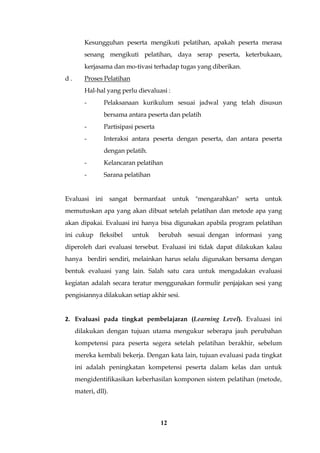 12
Kesungguhan peserta mengikuti pelatihan, apakah peserta merasa
senang mengikuti pelatihan, daya serap peserta, keterbukaan,
kerjasama dan mo-tivasi terhadap tugas yang diberikan.
d . Proses Pelatihan
Hal-hal yang perlu dievaluasi :
- Pelaksanaan kurikulum sesuai jadwal yang telah disusun
bersama antara peserta dan pelatih
- Partisipasi peserta
- Interaksi antara peserta dengan peserta, dan antara peserta
dengan pelatih.
- Kelancaran pelatihan
- Sarana pelatihan
Evaluasi ini sangat bermanfaat untuk "mengarahkan" serta untuk
memutuskan apa yang akan dibuat setelah pelatihan dan metode apa yang
akan dipakai. Evaluasi ini hanya bisa digunakan apabila program pelatihan
ini cukup fleksibel untuk berubah sesuai dengan informasi yang
diperoleh dari evaluasi tersebut. Evaluasi ini tidak dapat dilakukan kalau
hanya berdiri sendiri, melainkan harus selalu digunakan bersama dengan
bentuk evaluasi yang lain. Salah satu cara untuk mengadakan evaluasi
kegiatan adalah secara teratur menggunakan formulir penjajakan sesi yang
pengisiannya dilakukan setiap akhir sesi.
2. Evaluasi pada tingkat pembelajaran (Learning Level). Evaluasi ini
dilakukan dengan tujuan utama mengukur seberapa jauh perubahan
kompetensi para peserta segera setelah pelatihan berakhir, sebelum
mereka kembali bekerja. Dengan kata lain, tujuan evaluasi pada tingkat
ini adalah peningkatan kompetensi peserta dalam kelas dan untuk
mengidentifikasikan keberhasilan komponen sistem pelatihan (metode,
materi, dll).
 