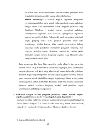 15
pelatihan. Atau untuk menentukan apakah manfaat pelatihan lebih
tinggi dibanding dengan biaya yang telah dikeluarkan.
Teknik Evaluasinya : Evaluasi tingkat kegunaan mengamati
perubahan-perubahan yang terjadi pada organisasi peserta pelatihan
sebagai akibat dari keikutsertaan dalam program pelatihan yang
diadakan. Misalnya : apakah setelah mengikuti pelatihan
kepengurusan organisasi, maka keadaan kepengurusan organisasi
tersebut menjadi lebih baik. Cukup sulit untuk mengukur hasil-hasil
jangka panjang untuk suatu program pelatihan, salah satu
kesulitannya adalah karena tidak mudah menentukan bahwa
terjadinya suatu perubahan merupakan pengaruh langsung dari
program pelatihan.Namun demikian evaluasi ini mutlak perlu
dilakukan dengan melihat langsung kegiatan yang dilakukan, atau
mengirimkan formulir isian.
Pada umumnya kita baru bisa mengukur pada tahap 3, karena untuk
menilai sesuai tahap 4 dibutuhkan data base yang bagus, serta keterlibatan
dengan pimpinan unit kerja yang telah mengirimkan stafnya ke pelatihan
tersebut. Bagi yang ditempatkan di unit kerja yang profit oriented, mereka
pada umumnya telah disibukkan dengan target-target bisnis, sehingga tak
memungkinkan untuk melibatkan diri secara aktif, baik melalui kuestioner
ataupun melalui penilaian langsung, apakah hasil pelatihan dapat
diaplikasikan di bidang pekerjaannya.
5. Berkaitan dengan evalusi program pelatihan, untuk menilai aspek-
aspekyang diperlukan, model evaluasi apakah yang digunakan ?
Evaluasi terhadap efektivitas program pelatihan (training) menurut Kirkpatrick
dalam buku karangan Eko Putro Widoko mencakup empat level evaluasi,
yaitu: level 1 reaction, level 2 learning, level 3 behavior, dan level 4 result.
1. Evaluasi Reaksi (Reaction Level)
 