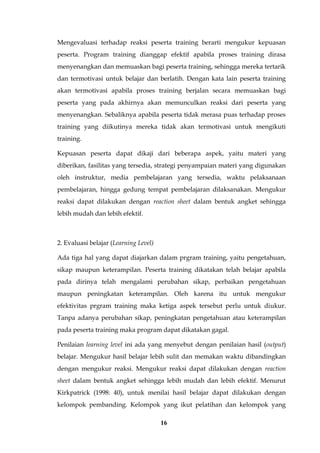 16
Mengevaluasi terhadap reaksi peserta training berarti mengukur kepuasan
peserta. Program training dianggap efektif apabila proses training dirasa
menyenangkan dan memuaskan bagi peserta training, sehingga mereka tertarik
dan termotivasi untuk belajar dan berlatih. Dengan kata lain peserta training
akan termotivasi apabila proses training berjalan secara memuaskan bagi
peserta yang pada akhirnya akan memunculkan reaksi dari peserta yang
menyenangkan. Sebaliknya apabila peserta tidak merasa puas terhadap proses
training yang diikutinya mereka tidak akan termotivasi untuk mengikuti
training.
Kepuasan peserta dapat dikaji dari beberapa aspek, yaitu materi yang
diberikan, fasilitas yang tersedia, strategi penyampaian materi yang digunakan
oleh instruktur, media pembelajaran yang tersedia, waktu pelaksanaan
pembelajaran, hingga gedung tempat pembelajaran dilaksanakan. Mengukur
reaksi dapat dilakukan dengan reaction sheet dalam bentuk angket sehingga
lebih mudah dan lebih efektif.
2. Evaluasi belajar (Learning Level)
Ada tiga hal yang dapat diajarkan dalam prgram training, yaitu pengetahuan,
sikap maupun keterampilan. Peserta training dikatakan telah belajar apabila
pada dirinya telah mengalami perubahan sikap, perbaikan pengetahuan
maupun peningkatan keterampilan. Oleh karena itu untuk mengukur
efektivitas prgram training maka ketiga aspek tersebut perlu untuk diukur.
Tanpa adanya perubahan sikap, peningkatan pengetahuan atau keterampilan
pada peserta training maka program dapat dikatakan gagal.
Penilaian learning level ini ada yang menyebut dengan penilaian hasil (output)
belajar. Mengukur hasil belajar lebih sulit dan memakan waktu dibandingkan
dengan mengukur reaksi. Mengukur reaksi dapat dilakukan dengan reaction
sheet dalam bentuk angket sehingga lebih mudah dan lebih efektif. Menurut
Kirkpatrick (1998: 40), untuk menilai hasil belajar dapat dilakukan dengan
kelompok pembanding. Kelompok yang ikut pelatihan dan kelompok yang
 