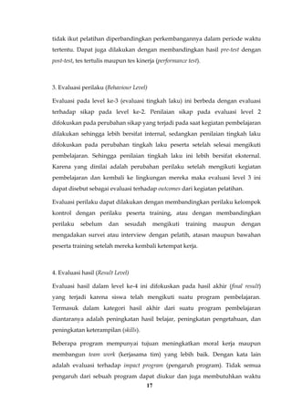 17
tidak ikut pelatihan diperbandingkan perkembangannya dalam periode waktu
tertentu. Dapat juga dilakukan dengan membandingkan hasil pre-test dengan
post-test, tes tertulis maupun tes kinerja (performance test).
3. Evaluasi perilaku (Behaviour Level)
Evaluasi pada level ke-3 (evaluasi tingkah laku) ini berbeda dengan evaluasi
terhadap sikap pada level ke-2. Penilaian sikap pada evaluasi level 2
difokuskan pada perubahan sikap yang terjadi pada saat kegiatan pembelajaran
dilakukan sehingga lebih bersifat internal, sedangkan penilaian tingkah laku
difokuskan pada perubahan tingkah laku peserta setelah selesai mengikuti
pembelajaran. Sehingga penilaian tingkah laku ini lebih bersifat eksternal.
Karena yang dinilai adalah perubahan perilaku setelah mengikuti kegiatan
pembelajaran dan kembali ke lingkungan mereka maka evaluasi level 3 ini
dapat disebut sebagai evaluasi terhadap outcomes dari kegiatan pelatihan.
Evaluasi perilaku dapat dilakukan dengan membandingkan perilaku kelompok
kontrol dengan perilaku peserta training, atau dengan membandingkan
perilaku sebelum dan sesudah mengikuti training maupun dengan
mengadakan survei atau interview dengan pelatih, atasan maupun bawahan
peserta training setelah mereka kembali ketempat kerja.
4. Evaluasi hasil (Result Level)
Evaluasi hasil dalam level ke-4 ini difokuskan pada hasil akhir (final result)
yang terjadi karena siswa telah mengikuti suatu program pembelajaran.
Termasuk dalam kategori hasil akhir dari suatu program pembelajaran
diantaranya adalah peningkatan hasil belajar, peningkatan pengetahuan, dan
peningkatan keterampilan (skills).
Beberapa program mempunyai tujuan meningkatkan moral kerja maupun
membangun team work (kerjasama tim) yang lebih baik. Dengan kata lain
adalah evaluasi terhadap impact program (pengaruh program). Tidak semua
pengaruh dari sebuah program dapat diukur dan juga membutuhkan waktu
 