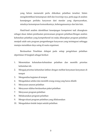 3
yang belum memenuhi perlu diikutkan pelatihan tersebut. Selain
mengidentifikasi kemampuan skill dan knowledge-nya, perlu juga di analisis
kesenjangan perilaku karyawan dari standar yang dipersyaratkan,
misalnya kemampuan komunikasinya, keberagamaannya dan lain-lain.
Hasil-hasil analisis identifikasi kesenjangan kompetensi tadi dirangkum
sebagai dasar dalam pembuatan perencanaan program pelatihan.Dengan analisis
kebutuhan pelatihan yang komprehensif ini maka diharapkan program pelatihan
menjadi salah satu program pengembangan karyawan yang terintegrasi sehingga
mampu menaikkan daya saing di suatu organisasi.
Berdasarkan Penelitian didapat pada setiap pengelolaan pelatihan
diperlukan 10 langkah sebagai berikut:
1. Menentukan kebutuhan-kebutuhan pelatihan dan memilih prioritas
kebutuhan tsb.
2. Menguji prioritas kebutuhan latihan dengan melihat kenyataan-kenyataan di
tempat
3. Menganalisa kegiatan di tempat
4. Mengadakan seleksi dan memilih orang-orang yang harus dilatih
5. Menyusun sasaran pelatihan
6. Menyusun silabus berdasarkan paket pelatihan
7. Menyusun program pelatihan
8. Melaksanakan program pelatihan
9. Mengevaluasi program pelatihan yang dilaksanakan
10. Mengadakan tindak lanjut setelah pelatihan
 