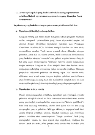 4
2. Aspek-aspek apakah yang dilakukan berkaitan dengan perencanaan
pelatihan ?Teknik perencanaan yang seperti apa yang diterapkan ? Apa
komentar anda
Aspek-aspek yang berkaiatan dengan perencanaan pelatihan adalah sbb :
a. Mengindentifikasi kebutuhan pelatihan
Langkah penting dan kritis dalam mengelola sebuah program pelatihan
adalah mengenali permasalahan yang harus dipecahkan.Langkah ini
disebut dengan Identifikasi Kebutuhan Pelatihan atau Penjajagan
Kebutuhan Pelatihan (PKP). Pelatihan merupakan salah satu cara untuk
memecahkan masalah. Tidak semua masalah dapat dilakukan dengan
pelatihan.Dalam hal ini, secara spesifik, dapat disebutkan permasalahan
yang berkaitan dengan “manusia” atau pelaku kegiatan.Namun, banyak
hal yang dapat mempengaruhi “manusia” tersebut dalam menjalankan
fungsi sosialnya. Langkah ini akan menjadi dasar dan fondasi untuk
melangkah pada tahap sebelumnya dalam mengelola pelatihan. Bilamana
penjajakan kebutuhan pelatihan ini kurang tepat, atau bahkan tidak
dilakukan sama sekali, maka program kegiatan pelatihan tersebut hanya
akan membuang dana yang tidak ada manfaatnya. Langkah awal ini akan
mewarnai langkah-langkah selanjutnya bagi pengelola program pelatihan.
b. Menetapkan kriteria peserta
Dalam menyelenggarakan pelatihan, penentuan dan penetapan peserta
pelatihan seringkali diabaikan. Pada umumnya hanya disebutkan jumlah
orang atau jumlah peserta pelatihan tanpa menyebut “kriteria qualifikasi” ;
baik latar belakang pendidikan, jabatan atau posisi atau hal lain yang
menyangkut peserta pelatihan. Sehingga akibatnya, siapapun boleh ikut
dalam program pelatihan tertentu. Padahal, klasifikasi dan penentuan
peserta pelatihan akan mempengaruhi “design pelatihan”, baik yang
menyangkut tujuan, isi atau materi dan metodologi pelatihan itu
sendiri.Untuk itu maka, profil peserta perlu dibuat dan diketahui jauh
 