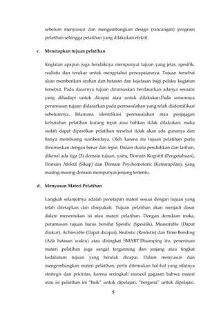 5
sebelum menyusun dan mengembangkan design (rancangan) program
pelatihan sehingga pelatihan yang dilakukan efektif.
c. Menetapkan tujuan pelatihan
Kegiatan apapun juga hendaknya mempunyai tujuan yang jelas, spesifik,
realistis dan terukur untuk mengetahui pencapaiannya. Tujuan tersebut
akan memberikan arahan dan batasan dan kejelasan bagi pelaku kegiatan
tersebut. Pada dasarnya tujuan dirumuskan berdasarkan adanya sesuatu
yang dihadapi untuk dicapai atau untuk dilakukan.Pada umumnya
perumusan tujuan didasarkan pada permasalahan yang telah diidentifikasi
sebelumnya. Bilamana identifikasi permasalahan atau penjajagan
kebutuhan pelatihan kurang tepat atau bahkan tidak dilakukan, maka
sudah dapat dipastikan pelatihan tersebut tidak akan ada gunanya dan
hanya membuang sumberdaya. Oleh karena itu tujuan pelatihan perlu
dirumuskan dengan benar dan tepat. Dalam dunia pendidikan dan latihan,
dikenal ada tiga (3) domain tujuan, yaitu; Domain Kognitif (Pengetahuan),
Domain Afektif (Sikap) dan Domain Psychomotoric (Ketrampilan), yang
masing-masing domain mempunyai jenjang tertentu.
d. Menyusun Materi Pelatihan
Langkah selanjutnya adalah penetapan materi sesuai dengan tujuan yang
telah ditetapkan dan disepakati. Tujuan pelatihan akan menjadi dasar
dalam menentukan isi atau materi pelatihan. Dengan demikian maka,
perumusan tujuan harus bersifat Spesific (Spesifik), Measurable (Dapat
diukur), Achievable (Dapat dicapai), Realistic (Realistis) dan Time Bonding
(Ada batasan waktu) atau disingkat SMART.Disamping itu, penentuan
materi pelatihan juga sangat tergantung dari jenjang atau tingkat
kedalaman tujuan yang hendak dicapai. Dalam menyusun dan
mengembangkan materi pelatihan, perlu ditemukan hal-hal yang sifatnya
strategis dan prioritas, karena seringkali muncul gagasan bahwa materi
atau isi pelatihan ini “baik” untuk dipelajari, “berguna” untuk dipelajari.
 