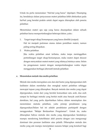 6
Untuk itu perlu menemukan “Hal-hal yang harus” dipelajari. Disamping
itu, hendaknya dalam penyusunan materi pelatihan lebih ditekankan pada
hal-hal yang bersifat praktis untuk dapat segera diterapkan oleh peserta
pelatihan
Menentukan materi apa saja yang harus disampaikan dalam sebuah
pelatihan harus mempertimbangkan beberapa faktor, yaitu :
1. Target-target sikap/kemampuan yang harus dimiliki (output)
Hal ini menjadi pedoman utama dalam pemilihan materi, namun
paling sering dilupakan.
2. Waktu pelatihan
Jika waktu pelatihan amat terbatas, maka tanpa meninggalkan
pertimbangan target sikap/kemampuan, maka materi dapat disusut
dengan menyatukan materi-materi yang sifatnya/misinya sama. Selain
itu pengemasan materi dengan mempertimbangkan waktu dapat
menggunakan berbagai alternatif metode pelatihan
e. Menentukan metode dan media pelatihan
Metode dan media merupakan cara dan alat bantu yang dipergunakan oleh
fasilitator dalam membahas dan mengkaji materi pelatihan sehingga
mencapai tujuan yang diharapkan. Banyak metoda dan media yang dapat
dipergunakan, mulai dari yang bersifat komunikasi satu arah, dua arah
sampai ke berbagai metoda yang berifat multi atau banyak arah.Namun
demikian, hal yang perlu diperhatikan bahwa dalam menetapkan dan
menentukan metoda pelatihan, yaitu prinsip pendekatan yang
dipergunakan.Dalam hal ini adalah pendekatan partisipatif dengan
menggunakan “Belajar Berdasarkan Pengalaman”. Untuk itu, maka
diharapkan bahwa metoda dan media yang dipergunakan hendaknya
mampu mendorong keterlibatan aktif peserta dengan cara mengurangi
dominasi dan peranan fasilitator atau pelatih. Diharapkan metoda dan
media yang ada mampu menciptakan suasana belajar yang kondusif bagi
 