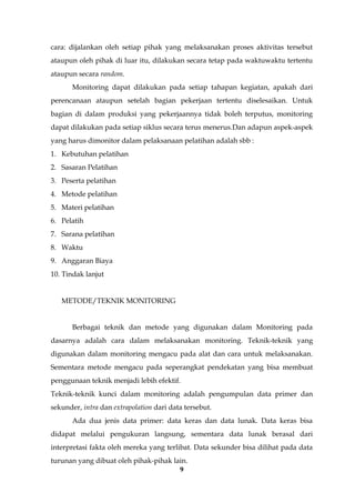 9
cara: dijalankan oleh setiap pihak yang melaksanakan proses aktivitas tersebut
ataupun oleh pihak di luar itu, dilakukan secara tetap pada waktuwaktu tertentu
ataupun secara random.
Monitoring dapat dilakukan pada setiap tahapan kegiatan, apakah dari
perencanaan ataupun setelah bagian pekerjaan tertentu diselesaikan. Untuk
bagian di dalam produksi yang pekerjaannya tidak boleh terputus, monitoring
dapat dilakukan pada setiap siklus secara terus menerus.Dan adapun aspek-aspek
yang harus dimonitor dalam pelaksanaan pelatihan adalah sbb :
1. Kebutuhan pelatihan
2. Sasaran Pelatihan
3. Peserta pelatihan
4. Metode pelatihan
5. Materi pelatihan
6. Pelatih
7. Sarana pelatihan
8. Waktu
9. Anggaran Biaya
10. Tindak lanjut
METODE/TEKNIK MONITORING
Berbagai teknik dan metode yang digunakan dalam Monitoring pada
dasarnya adalah cara dalam melaksanakan monitoring. Teknik-teknik yang
digunakan dalam monitoring mengacu pada alat dan cara untuk melaksanakan.
Sementara metode mengacu pada seperangkat pendekatan yang bisa membuat
penggunaan teknik menjadi lebih efektif.
Teknik-teknik kunci dalam monitoring adalah pengumpulan data primer dan
sekunder, intra dan extrapolation dari data tersebut.
Ada dua jenis data primer: data keras dan data lunak. Data keras bisa
didapat melalui pengukuran langsung, sementara data lunak berasal dari
interpretasi fakta oleh mereka yang terlibat. Data sekunder bisa dilihat pada data
turunan yang dibuat oleh pihak-pihak lain.
 