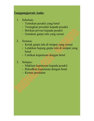 Tanggungjawab Anda:
1. Sebelum:
- Tentukan pesakit yang betul
- Terangkan prosidur kepada pesakit
- Berikan privasi kepada pesakit
- Gunakan garpu tala yang sesuai
2. Semasa:
- Ketuk garpu tala di tempat yang sesuai
- Letakkan hujung garpu tala di tempat yang
betul
- Catitkan keputusan dengan betul
3. Selepas:
- Maklum keputusan kepada pesakit
- Rekodkan keputusan dengan betul
- Kemas peralatan
 