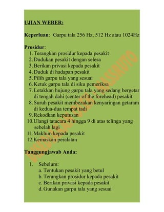 UJIAN WEBER:
Keperluan: Garpu tala 256 Hz, 512 Hz atau 1024Hz
Prosidur:
1.Terangkan prosidur kepada pesakit
2.Dudukan pesakit dengan selesa
3.Berikan privasi kepada pesakit
4.Duduk di hadapan pesakit
5.Pilih garpu tala yang sesuai
6.Ketuk garpu tala di siku pemeriksa
7.Letakkan hujung garpu tala yang sedang bergetar
di tengah dahi (center of the forehead) pesakit
8.Suruh pesakit membezakan kenyaringan getaram
di kedua-dua tempat tadi
9.Rekodkan keputusan
10.Ulangi tatacara 4 hingga 9 di atas telinga yang
sebelah lagi
11.Maklum kepada pesakit
12.Kemaskan peralatan
Tanggungjawab Anda:
1. Sebelum:
a. Tentukan pesakit yang betul
b.Terangkan prosidur kepada pesakit
c. Berikan privasi kepada pesakit
d.Gunakan garpu tala yang sesuai
 