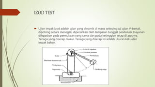 IZOD TEST
 Ujian impak Izod adalah ujian yang dinamik di mana sekeping uji ujian V-bertali,
dipotong secara menegak, dipecahkan oleh tamparan tunggal pendulum. Hayunan
dilepaskan pada permukaan yang sama dan pada ketinggian tetap di atasnya.
Tenaga yang diserap diukur. Tenaga yang diserap ini adalah ukuran kekuatan
impak bahan.
 