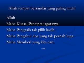 Allah tempat bersandar yang paling andal
Allah
Maha Kuasa, Pencipta jagat raya
Maha Pengasih tak pilih kasih.
Maha Pengabul doa yang tak pernah lupa.
Maha Memberi yang kita cari.
---

 