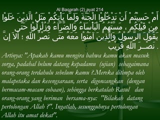 Al Baqarah (2) ayat 214

‫أ. َم حسبتم أن تدَنْخلو ا  الجنة ول. َمو ا يأَنْتكْوُم مثل  الذين خلو ا‬
ْ‫َنْ . َ َبِ َنْ ْوُ َنْ . َ َنْ . َ ْوُ ْوُ َنْ َنْ . َ اَّ . َ . َ اَّ . َ َبِ َنْ . َ . َ ْوُ اَّ َبِ َنْ . َ . َ . َ َن‬
‫من قبلكم  ، مساَّتهم  الَنْبأسءآء و الضرآء وزلزلو ا حتي ى‬
َّ‫َبِ َنْ . َ َنْ َبِ ْوُ َنْ . َ َنْ ْوُ ْوُ . َ َنْ . َ ْوُ . َ اَّ اَّ ْوُ . َ ْوُ َنْ َبِ ْوُ َنْ . َ ا‬
َّ‫يقول  الرسول و الاَّذين آمنو ا معه متي ى نصر  الله ؛ أ . َال . َ إ َبِنا‬
ِ‫. َ ْوُ َنْ . َ اَّ ْوُ َنْ ْوُ . َ َبِ َنْ . َ . َ ْوُ َنْ . َ . َ ْوُ . َ . َ . َ َنْ ْوُ هّ َب‬
‫. نصــر  الله قريب‬
ٌ . ْ‫. َ َنْ . َ هّ َبِ . َ َبِ َن‬
Artinya: "Apakah kamu mengira bahwa kamu akan masuk
sorga, padahal belum datang kepadamu (ujian) sebagaimana
orang-orang terdahulu sebelum kamu ?.Mereka ditimpa oleh
malapetaka dan kesengsaraan, serta digoncangkan (dengan
bermacam-macam cobaan), sehingga berkatalah Rasul dan
orang-orang yang beriman bersama-nya: "Bilakah datang
pertolongan Allah ?". Ingatlah, sesungguhnya pertolongan
Allah itu amat dekat".

 