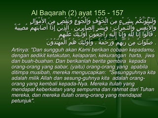 Al Baqarah (2) ayat 155 - 157

ِ‫َنْ . َ َب‬
‫ولنبلونكم بشيء من. َ  الخوف و الجوع ونقص من  ال . َمو ال‬
َ . ِ‫َنْ . َ َنْ َبِ . َ َنْ ْوُ َنْ َبِ . َ . َ َنْ م ٍ َب‬
ِ‫. َ . َ . َ َنْ ْوُ . َ اَّ ْوُ َنْ َبِ . َ َنْ م ٍ َب‬
ٌ . ْ‫َبِ َن‬
‫و ا ل َنْ. َنفس و الثـمر ات ؛ وبشر  الصو ابرين. َ .  الذين. َ إ َبِذ ا أ. َصو ابتهمَنْ مْوُصيب. َة‬
ُ‫. َ . َ َنْ ْو‬
َ .
ْ‫اَّ َبِ َن‬
ْ‫اَّ َبِ َبِ َن‬
ِ‫ْوُ َبِ . َ اَّ . َ . َ َبِ . َ . َ رِّ َب‬
َ .
ْ‫. َ ْوُ َنْ اَّ َبِ هّ َبِ . َ اَّ . َ َنْ َبِ . َ َبِ ْوُ َنْ . َ َنْ َبِ . َ . َ . َ َنْ َبِ َن‬
‫. قو الو ا إ َبِنو ا لله وإ َبِنو ا إَبِليه ر اجعون أ ْوُولـئك عليهم‬
َ . ْ‫. َ . َ . َ . ٌ َبِ َنْ اَّ رِّ َبِ َنْ . َ . َ َنْ . َ . ٌ . َ َنْ َبِ . َ ْوُ ْوُ َنْ ْوُ َنْ . َ ْوُ َن‬
‫. صلو ات من ربهم ورحمة  ، وأ ْوُولئك هم  المهتدون‬
Artinya: "Dan sungguh akan Kami berikan cobaan kepadamu,
dengan sedikit ketakutan, kelaparan, kekurangan harta, jiwa
dan buah-buahan. Dan berikanlah berita gembira kepada
orang-orang yang sabar, (yaitu) orang-orang yang apabila
ditimpa musibah, mereka mengucapkan: "Sesungguhnya kita
adalah milik Allah dan sesung-guhnya kita adalah orangorang yang kembali kepada-Nya. Mereka itulah yang
mendapat keberkatan yang sempurna dan rahmat dari Tuhan
mereka, dan mereka itulah orang-orang yang mendapat
petunjuk".

 