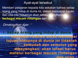 Ayat-ayat tersebut
Memberi pelajaran kepada kita sekalian bahwa setiap
orang yang hidup di dunia ini, dalam mencapai tujuan
dan cita-cita hidupnya akan selalu menghadapi
berbagai macam rintangan dan ujian.
Dimaksudkan agar:
1. Setiap orang yang hidup di dunia ini

menyadari bahwa untuk mencapai
tujuan hidupnya di dunia ini tidaklah
semudah dan semulus yang
dibayangkan; akan tetapi harus
melalui berbagai macam rintangan

 