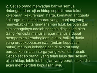 2. Setiap orang menyadari bahwa semua
rintangan dan ujian hidup seperti: rasa takut,
kelaparan, kekurangan harta, kematian anggauta
keluarga, musim kemarau yang panjang yang
menyebabkan tanam-tanaman tidak berbuah dan
lain sebagainya adalah sengaja diciptakan oleh
Sang Pencipta manusia, agar manusia dapat
memperoleh kebahagiaan hidup, baik di dunia
yang erupt kepuasan jiwa (bukan kepuasan
nafsu) maupun kebahagiaan di akhirat yang
berupa keni'matan sorga yang kekal dan abadi.
Sebab setiap orang yang telah lulus dari sesuatu
ujian hidup, lebih-lebih ujian yang berat, maka dia
akan memperoleh kepuasan jiwa.

 