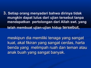 3. Setiap orang menyadari bahwa dirinya tidak
mungkin dapat lulus dari ujian tersebut tanpa
mendapatkan pertolongan dari Allah swt. yang
telah membuat ujian-ujian hidup tersebut,

meskipun dia memiliki tenaga yang sangat
kuat, akal fikiran yang sangat cerdas, harta
benda yang melimpah ruah dan teman atau
anak buah yang sangat banyak.

 