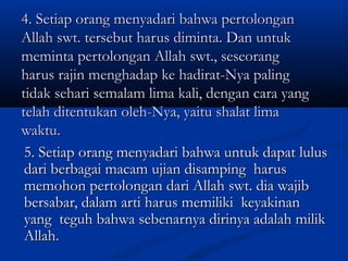 4. Setiap orang menyadari bahwa pertolongan
Allah swt. tersebut harus diminta. Dan untuk
meminta pertolongan Allah swt., seseorang
harus rajin menghadap ke hadirat-Nya paling
tidak sehari semalam lima kali, dengan cara yang
telah ditentukan oleh-Nya, yaitu shalat lima
waktu.
5. Setiap orang menyadari bahwa untuk dapat lulus
dari berbagai macam ujian disamping harus
memohon pertolongan dari Allah swt. dia wajib
bersabar, dalam arti harus memiliki keyakinan
yang teguh bahwa sebenarnya dirinya adalah milik
Allah.

 