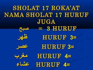 SHOLAT 17 ROKA’AT
NAMA SHOLAT 17 HURUF
JUGA
‫صبح‬
= 3 HURUF

‫ظهر‬
HURUF 3= 
‫عصر‬
HURUF 3= 
‫ مغرب‬HURUF 4= 
‫ عشاء‬HURUF 4= 

 