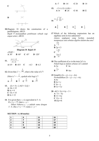 C
D
10.Diagram 10 shows the construction of a
parallelogram, ABCD.
Rajah 9 menunjukkan pembinaan sebuah segi
empat selari, ABCD.
Diagram 10 Rajah 10
DAB =
A 30 B 60 C 45 D 120
11.
( )
( )
6 3
5 2
? + ?
? ?
=
A 0.9 B C0.9 C C6.3 D 6.3
12. Given that x3
= C
1
64 , what is the value of x2
?
Diberi x3
= C
1
64 , apakah nilai bagi x2
?
A C
1
4 B
1
4 C
1
16 D C
1
16
13. (2x + 3) C [C4(3 + 2x)] =
A 10x + 15
B 6x + 8
C 15x + 15
D 8x + 15
14. It is given that x : y is equivalent to 5 : 6.
If x + y = 77, then x C y =
Diberi bahawa x : y adalah sama dengan
5 : 6. Jika x + y = 77, maka x C y =
A C7 B C14 C 28 D 14
15. C3  (C2)  (+8) =
A 14 B 26 C 48 D 52
16
3
271
125
+ - =
A
2
5 B
4
5
C 3
4
D
1
3
17 Which of the following expressions has an
algebraic term in two unknowns?
Antara ungkapan yang berikut, manakah
mempunyai satu sebutan algebra dalam dua anu?
A
2
3
xy
-
B 2p + 3
C
2
3
7
x-
D
5 3
2
x
x
+
18 The coefficient of ax in the term 2a2
x is
Pekali bagi ax dalam sebutan 2a2
x adalah
A 2a C 4a
B
1
2
a
D 4ax
19 Simplify (2x C y) C (Cy C 4x).
Permudahkan (2x C y) C (Cy C 4x).
A 6x
B 6x + y
C 6x C y
D 3x + 3y
20 C4(2 + 3y) + 6y C 3 =
A C11 C 6y
B 11 + 6y
C 11y C 6
D 11y + 6
SECTION A ( 60 marks)
3
1 6 11 16
2 7 12 17
3 8 13 18
4 9 14 19
5 10 15 20
 
