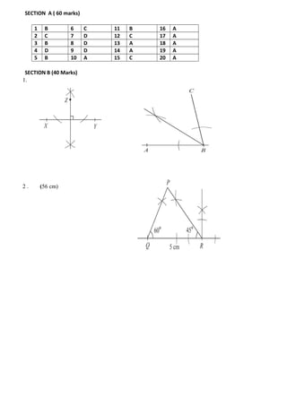 SECTION A ( 60 marks)
1 B 6 C 11 B 16 A
2 C 7 D 12 C 17 A
3 B 8 D 13 A 18 A
4 D 9 D 14 A 19 A
5 B 10 A 15 C 20 A
SECTION B (40 Marks)
1.
2 . (56 cm)
 