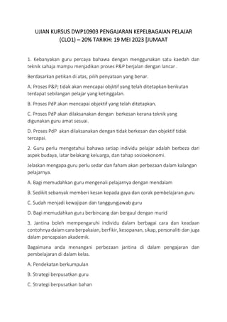UJIAN KURSUS DWP10903 PENGAJARAN KEPELBAGAIAN PELAJAR
(CLO1) – 20% TARIKH: 19 MEI 2023 [JUMAAT
1. Kebanyakan guru percaya bahawa dengan menggunakan satu kaedah dan
teknik sahaja mampu menjadikan proses P&P berjalan dengan lancar .
Berdasarkan petikan di atas, pilih penyataan yang benar.
A. Proses P&P; tidak akan mencapai objktif yang telah ditetapkan berikutan
terdapat sebilangan pelajar yang ketinggalan.
B. Proses PdP akan mencapai objektif yang telah ditetapkan.
C. Proses PdP akan dilaksanakan dengan berkesan kerana teknik yang
digunakan guru amat sesuai.
D. Proses PdP akan dilaksanakan dengan tidak berkesan dan objektif tidak
tercapai.
2. Guru perlu mengetahui bahawa setiap individu pelajar adalah berbeza dari
aspek budaya, latar belakang keluarga, dan tahap sosioekonomi.
Jelaskan mengapa guru perlu sedar dan faham akan perbezaan dalam kalangan
pelajarnya.
A. Bagi memudahkan guru mengenali pelajarnya dengan mendalam
B. Sedikit sebanyak memberi kesan kepada gaya dan corak pembelajaran guru
C. Sudah menjadi kewajipan dan tanggungjawab guru
D. Bagi memudahkan guru berbincang dan bergaul dengan murid
3. Jantina boleh mempengaruhi individu dalam berbagai cara dan keadaan
contohnya dalam cara berpakaian, berfikir, kesopanan, sikap, personaliti dan juga
dalam pencapaian akademik.
Bagaimana anda menangani perbezaan jantina di dalam pengajaran dan
pembelajaran di dalam kelas.
A. Pendekatan berkumpulan
B. Strategi berpusatkan guru
C. Strategi berpusatkan bahan
 