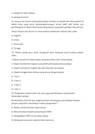 C. pengaruh rakan sebaya
D. pengaruh emosi
31. Hassan dan Hussin merupakan pelajar kembar di sekolah dan ditempatkan di
dalam kelas yang sama, walaubagaimanapun Hussin lebih aktif dalam sesi
pembelajaran di dalam kelas berbanding Hassan yang lebih pendiam dan pemalu.
Situasi Hassan dan Hussin ini menunjukkan perbezaan individu dari sudut
A. Kognitif
B. Emosi
C. Personaliti
D. Tenaga
32. Antara sebab guru perlu mengenali latar belakang sosial budaya pelajar
ialah...
i. Dapat menyentuh kepercayaan yang diamalkan oleh setiap pelajar
ii. Dapat memberikan layanan yang lebih adil kepada semua pelajar
iii. Dapat memahami tingkah laku dan kekuatan diri pelajar
iv. Dapat menggunakan bahasa yang sesuai dengan pelajar
A. i dan ii
B. ii dan iii
C. iii dan iv
D. i dan iv
33. Pergerakan adalah salah satu jenis gaya pembelajaran yang disukai
kebanyakan pelajar.
Berdasarkan situasi di atas, bagaimanakah seorang guru berhadapan dengan
pelajar yang lebih suka belajar melalui pergerakan ?
A. Belajar sambil bermain sepenuhnya
B. Menvariasikan kaedah penyampaian PDPC
C. Mengadakan PDPC di luar kelas sahaja
D. Melakukan senaman sebelum kelas bermula
 
