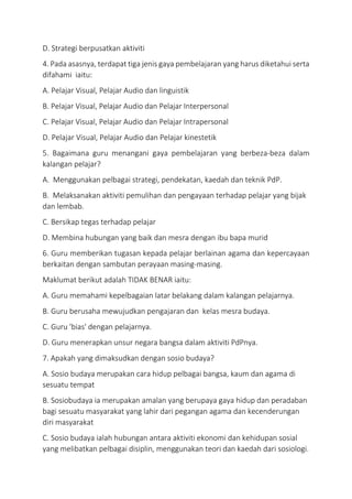D. Strategi berpusatkan aktiviti
4. Pada asasnya, terdapat tiga jenis gaya pembelajaran yang harus diketahui serta
difahami iaitu:
A. Pelajar Visual, Pelajar Audio dan linguistik
B. Pelajar Visual, Pelajar Audio dan Pelajar Interpersonal
C. Pelajar Visual, Pelajar Audio dan Pelajar Intrapersonal
D. Pelajar Visual, Pelajar Audio dan Pelajar kinestetik
5. Bagaimana guru menangani gaya pembelajaran yang berbeza-beza dalam
kalangan pelajar?
A. Menggunakan pelbagai strategi, pendekatan, kaedah dan teknik PdP.
B. Melaksanakan aktiviti pemulihan dan pengayaan terhadap pelajar yang bijak
dan lembab.
C. Bersikap tegas terhadap pelajar
D. Membina hubungan yang baik dan mesra dengan ibu bapa murid
6. Guru memberikan tugasan kepada pelajar berlainan agama dan kepercayaan
berkaitan dengan sambutan perayaan masing-masing.
Maklumat berikut adalah TIDAK BENAR iaitu:
A. Guru memahami kepelbagaian latar belakang dalam kalangan pelajarnya.
B. Guru berusaha mewujudkan pengajaran dan kelas mesra budaya.
C. Guru 'bias' dengan pelajarnya.
D. Guru menerapkan unsur negara bangsa dalam aktiviti PdPnya.
7. Apakah yang dimaksudkan dengan sosio budaya?
A. Sosio budaya merupakan cara hidup pelbagai bangsa, kaum dan agama di
sesuatu tempat
B. Sosiobudaya ia merupakan amalan yang berupaya gaya hidup dan peradaban
bagi sesuatu masyarakat yang lahir dari pegangan agama dan kecenderungan
diri masyarakat
C. Sosio budaya ialah hubungan antara aktiviti ekonomi dan kehidupan sosial
yang melibatkan pelbagai disiplin, menggunakan teori dan kaedah dari sosiologi.
 
