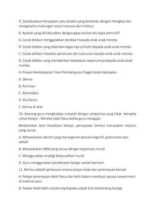 D. Sosiobudaya merupakan satu disiplin yang berkaitan dengan mengkaji dan
menganalisis hubungan sosial manusia dan institusi
8. Apakah yang dimaksudkan dengan gaya asuhan ibu bapa permisif?
A. Corak didikan menggalakkan berdikari kepada anak-anak mereka
B. Corak didikan yang diberikan tegas tapi prihatin kepada anak-anak mereka
C. Corak didikan menekan peraturan dan hukuman kepada anak-anak mereka
D. Corak didikan yang memberikan kebebasan sepenuhnya kepada anak-anak
mereka
9. Proses Pembelajaran Teori Pembelajaran Piaget terdiri daripada:-
A. Skema
B. Asimilasi
C. Akomodasi
D. Ekuilibrasi
E. Semua di atas
10. Seorang guru menghadapi masalah dengan pelajarnya yang tidak bersedia
untuk belajar . Mereka tidak fokus ketika guru mengajar.
Berdasarkan teori kesediaan belajar, pernyataan berikut merupakan resolusi
yang sesuai.
A. Menyediakan aktiviti yang merangkumi domain kognitif, psikomotor dan
afektif
B. Menyediakan ABM yang sesuai dengan keperluan murid.
C. Menggunakan strategi berpusatkan murid
D. Guru menggunakan pendekatan belajar sambil bermain.
11. Berikut adalah perbezaan antara pelajar lelaki dan perempuan kecuali
A. Pelajar perempuan lebih fokus dan teliti dalam membust sesuatu experiment
di makmal sains
B. Pelajar lelaki lebih cenderung kepada subjek fizik berbanding biologi
 
