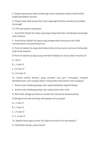 C. Pelajar perempuan lebih cenderung untuk melakukan aktiviti fizikal ketika
subjek pendidikan jasmani
D. Pelajar lelaki lebih berpontensi dari segi kognitif ketika mereka di peringkat
menengah
12. Pilih pernyataan yang betul
I. Autoritatif adalah ibu bapa yang tegas tetapi bersedia mendengar pandangan
anak-anaknya
II. Autoritarian adalah ibu bapa yang mengamalkan peraturan dan tidak
membenarkan mempertikaikannya
III. Permisif adalah ibu bapa bertindak terlalu lembut serta memenuhi kehendak
anak tanpa kawalan
IV Permisif adalah ibu bapa yang memberi kebebasan secara tidak menyeluruh
A. I dan II
B. I, II dan III
C. II,III dan IV
D. I,II,III dan IV
13. Antara pilihan berikut, yang manakah cara guru menangani masalah
ketidaksamaan sosio budaya dalam mewujudkan bilik darjah mesra budaya?
I. Analisis latar belakang pelajar dari aspek kebolehan kognitif pelajar
II. Analisis latar belakang pelajar dari aspek jantina dan etnik
III. Bertindak sebagai penyelesai masalah dan penasihat kepada pelajar
IV.Menghormati dan bersikap adil kepada semua pelajar
A. I, II dan III
B. I, II dan IV
C. I, III dan IV
D. II, III dan IV
14. Apakah kesan gaya asuhan ibu bapa autoritarian ke atas pelajar?
A. melahirkan pelajar yang impulsif
 
