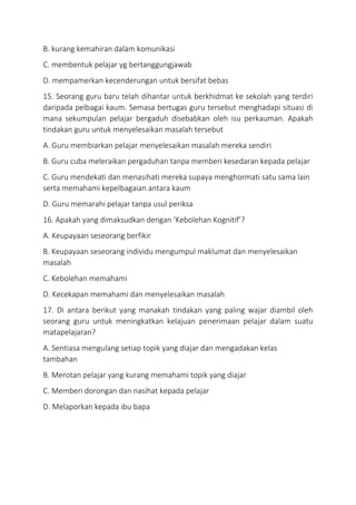 B. kurang kemahiran dalam komunikasi
C. membentuk pelajar yg bertanggungjawab
D. mempamerkan kecenderungan untuk bersifat bebas
15. Seorang guru baru telah dihantar untuk berkhidmat ke sekolah yang terdiri
daripada pelbagai kaum. Semasa bertugas guru tersebut menghadapi situasi di
mana sekumpulan pelajar bergaduh disebabkan oleh isu perkauman. Apakah
tindakan guru untuk menyelesaikan masalah tersebut
A. Guru membiarkan pelajar menyelesaikan masalah mereka sendiri
B. Guru cuba meleraikan pergaduhan tanpa memberi kesedaran kepada pelajar
C. Guru mendekati dan menasihati mereka supaya menghormati satu sama lain
serta memahami kepelbagaian antara kaum
D. Guru memarahi pelajar tanpa usul periksa
16. Apakah yang dimaksudkan dengan ‘Kebolehan Kognitif’?
A. Keupayaan seseorang berfikir
B. Keupayaan seseorang individu mengumpul maklumat dan menyelesaikan
masalah
C. Kebolehan memahami
D. Kecekapan memahami dan menyelesaikan masalah
17. Di antara berikut yang manakah tindakan yang paling wajar diambil oleh
seorang guru untuk meningkatkan kelajuan penerimaan pelajar dalam suatu
matapelajaran?
A. Sentiasa mengulang setiap topik yang diajar dan mengadakan kelas
tambahan
B. Merotan pelajar yang kurang memahami topik yang diajar
C. Memberi dorongan dan nasihat kepada pelajar
D. Melaporkan kepada ibu bapa
 