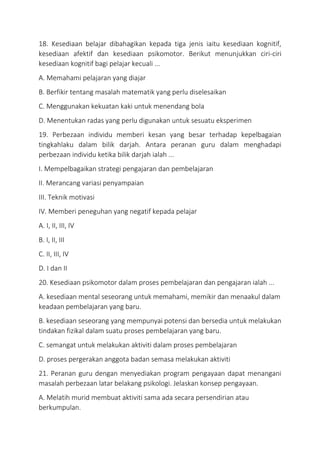 18. Kesediaan belajar dibahagikan kepada tiga jenis iaitu kesediaan kognitif,
kesediaan afektif dan kesediaan psikomotor. Berikut menunjukkan ciri-ciri
kesediaan kognitif bagi pelajar kecuali ...
A. Memahami pelajaran yang diajar
B. Berfikir tentang masalah matematik yang perlu diselesaikan
C. Menggunakan kekuatan kaki untuk menendang bola
D. Menentukan radas yang perlu digunakan untuk sesuatu eksperimen
19. Perbezaan individu memberi kesan yang besar terhadap kepelbagaian
tingkahlaku dalam bilik darjah. Antara peranan guru dalam menghadapi
perbezaan individu ketika bilik darjah ialah ...
I. Mempelbagaikan strategi pengajaran dan pembelajaran
II. Merancang variasi penyampaian
III. Teknik motivasi
IV. Memberi peneguhan yang negatif kepada pelajar
A. I, II, III, IV
B. I, II, III
C. II, III, IV
D. I dan II
20. Kesediaan psikomotor dalam proses pembelajaran dan pengajaran ialah ...
A. kesediaan mental seseorang untuk memahami, memikir dan menaakul dalam
keadaan pembelajaran yang baru.
B. kesediaan seseorang yang mempunyai potensi dan bersedia untuk melakukan
tindakan fizikal dalam suatu proses pembelajaran yang baru.
C. semangat untuk melakukan aktiviti dalam proses pembelajaran
D. proses pergerakan anggota badan semasa melakukan aktiviti
21. Peranan guru dengan menyediakan program pengayaan dapat menangani
masalah perbezaan latar belakang psikologi. Jelaskan konsep pengayaan.
A. Melatih murid membuat aktiviti sama ada secara persendirian atau
berkumpulan.
 