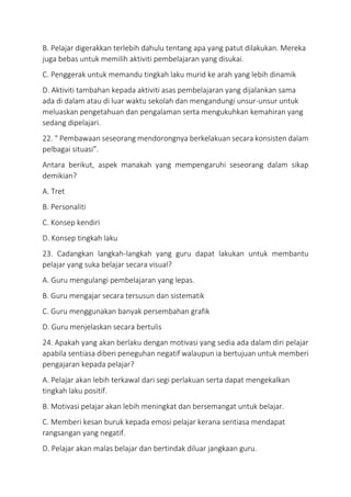 B. Pelajar digerakkan terlebih dahulu tentang apa yang patut dilakukan. Mereka
juga bebas untuk memilih aktiviti pembelajaran yang disukai.
C. Penggerak untuk memandu tingkah laku murid ke arah yang lebih dinamik
D. Aktiviti tambahan kepada aktiviti asas pembelajaran yang dijalankan sama
ada di dalam atau di luar waktu sekolah dan mengandungi unsur-unsur untuk
meluaskan pengetahuan dan pengalaman serta mengukuhkan kemahiran yang
sedang dipelajari.
22. “ Pembawaan seseorang mendorongnya berkelakuan secara konsisten dalam
pelbagai situasi”.
Antara berikut, aspek manakah yang mempengaruhi seseorang dalam sikap
demikian?
A. Tret
B. Personaliti
C. Konsep kendiri
D. Konsep tingkah laku
23. Cadangkan langkah-langkah yang guru dapat lakukan untuk membantu
pelajar yang suka belajar secara visual?
A. Guru mengulangi pembelajaran yang lepas.
B. Guru mengajar secara tersusun dan sistematik
C. Guru menggunakan banyak persembahan grafik
D. Guru menjelaskan secara bertulis
24. Apakah yang akan berlaku dengan motivasi yang sedia ada dalam diri pelajar
apabila sentiasa diberi peneguhan negatif walaupun ia bertujuan untuk memberi
pengajaran kepada pelajar?
A. Pelajar akan lebih terkawal dari segi perlakuan serta dapat mengekalkan
tingkah laku positif.
B. Motivasi pelajar akan lebih meningkat dan bersemangat untuk belajar.
C. Memberi kesan buruk kepada emosi pelajar kerana sentiasa mendapat
rangsangan yang negatif.
D. Pelajar akan malas belajar dan bertindak diluar jangkaan guru.
 