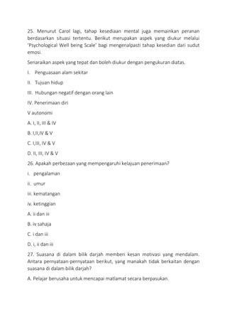 25. Menurut Carol lagi, tahap kesediaan mental juga memainkan peranan
berdasarkan situasi tertentu. Berikut merupakan aspek yang diukur melalui
‘Psychological Well being Scale’ bagi mengenalpasti tahap kesedian dari sudut
emosi.
Senaraikan aspek yang tepat dan boleh diukur dengan pengukuran diatas.
I. Penguasaan alam sekitar
II. Tujuan hidup
III. Hubungan negatif dengan orang lain
IV. Penerimaan diri
V autonomi
A. I, II, III & IV
B. I,II,IV & V
C. I,III, IV & V
D. II, III, IV & V
26. Apakah perbezaan yang mempengaruhi kelajuan penerimaan?
i. pengalaman
ii. umur
iii. kematangan
iv. ketinggian
A. ii dan iii
B. iv sahaja
C. i dan iii
D. i, ii dan iii
27. Suasana di dalam bilik darjah memberi kesan motivasi yang mendalam.
Antara pernyataan-pernyataan berikut, yang manakah tidak berkaitan dengan
suasana di dalam bilik darjah?
A. Pelajar berusaha untuk mencapai matlamat secara berpasukan.
 