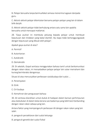 B. Pelajar berusaha tanpa bermuafakat semasa menerima tugasan daripada
guru.
C. Aktiviti-aktiviti pelajar ditentukan bersama pelajar-pelajar yang lain di dalam
bilik darjah.
D. Aktiviti-aktiviti pelajar tidak berhubung antara satu sama lain apabila
berusaha untuk mencapai matlamat.
28. 'Gaya asuhan ini membuka peluang kepada pelajar untuk membuat
keputusan dan tindakan yang bakal diambil. Ibu bapa tidak bertanggungjawab
dengan keputusan yang dibuat oleh pelajar'.
Apakah gaya asuhan di atas?
A. Permisif
B. Autoritarian
C. Autokratik
D. Demokratik
29. Di sekolah, Gopal sentiasa menggunakan bahasa tamil untuk berkomunikasi
dengan rakan-rakan, ini menyebabkan pelajar-pelajar lain sukar memahami dan
kurang berinteraksi dengannya.
Situasi di atas menunjukkan perbezaan sosiobudaya dari sudut ...
A. Penempatan
B. Etnik
C. Ciri budaya
D. Kemahiran dan penguasaan bahasa
30. Ali sentiasa diarahkan untuk duduk di hadapan dalam barisan perhimpunan
atau kedudukan di dalam kelas kerana saiz badannya yang lebih kecil berbanding
dengan rakan-rakan sebaya yang lain.
Antara faktor yang mempengaruhi perbezaan Ali dengan rakan-rakan yang lain
ialah:
A. pengaruh persekitaran dari sudut keluarga
B. pengaruh genetik dari sudut fizikal
 