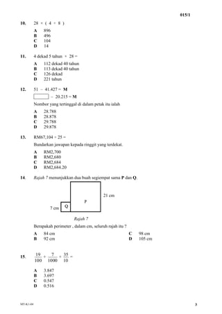 015/1
MT-K1-04 3
10. 28 × ( 4 ÷ 8 )
A 896
B 496
C 104
D 14
11. 4 dekad 5 tahun × 28 =
A 112 dekad 40 tahun
B 113 dekad 40 ...