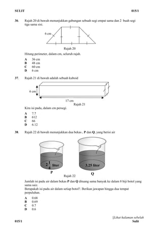 SULIT 015/1
[Lihat halaman sebelah
015/1 Sulit
36. Rajah 20 di bawah menunjukkan gabungan sebuah segi empat sama dan 2 buah segi
tiga sama sisi.
Rajah 20
Hitung perimeter, dalam cm, seluruh rajah.
A 36 cm
B 48 cm
C 60 cm
D 6 cm
37. Rajah 21 di bawah adalah sebuah kuboid
Rajah 21
Kira isi padu, dalam cm persegi.
A 7.7
B 612
C 66
D 6.12
38. Rajah 22 di bawah menunjukkan dua bekas , P dan Q, yang berisi air
Rajah 22
Jumlah isi padu air dalam bekas P dan Q dituang sama banyak ke dalam 8 biji botol yang
sama saiz.
Berapakah isi padu air dalam setiap botol?. Berikan jawapan hingga dua tempat
perpuluhan.
A 0.68
B 0.69
C 0.7
D 0.6
6 cm
6 cm
17 cm
P Q
3.25 liter
4
12 liter
 