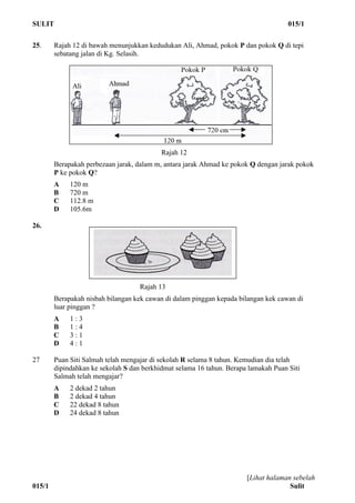SULIT 015/1
[Lihat halaman sebelah
015/1 Sulit
25. Rajah 12 di bawah menunjukkan kedudukan Ali, Ahmad, pokok P dan pokok Q di tepi
sebatang jalan di Kg. Selasih.
Rajah 12
Berapakah perbezaan jarak, dalam m, antara jarak Ahmad ke pokok Q dengan jarak pokok
P ke pokok Q?
A 120 m
B 720 m
C 112.8 m
D 105.6m
26.
Rajah 13
Berapakah nisbah bilangan kek cawan di dalam pinggan kepada bilangan kek cawan di
luar pinggan ?
A 1 : 3
B 1 : 4
C 3 : 1
D 4 : 1
27 Puan Siti Salmah telah mengajar di sekolah R selama 8 tahun. Kemudian dia telah
dipindahkan ke sekolah S dan berkhidmat selama 16 tahun. Berapa lamakah Puan Siti
Salmah telah mengajar?
A 2 dekad 2 tahun
B 2 dekad 4 tahun
C 22 dekad 8 tahun
D 24 dekad 8 tahun
 