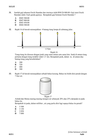 SULIT 015/1
[Lihat halaman sebelah
015/1 Sulit
31. Jumlah gaji tahunan Encik Hamdan dan isterinya ialah RM126 000.00. Gaji isteri Encik
Hamdan ialah 2 kali ganda gajinya. Berapakah gaji bulanan Encik Hamdan ?
A RM3 500.00
B RM7 000.00
C RM2 450.00
D RM4 500.00
32. Rajah 16 di bawah menunjukkan 4 batang tiang lampu di sebatang jalan .
Rajah 16
Tiang-tiang itu disusun dengan jarak yang sama antara satu sama lain. Jarak di antara tiang
pertama dengan tiang terakhir ialah 1.5 km. Berapakah jarak, dalam m, di antara dua
batang tiang yang bersebelahan?
A 200
B 320
C 400
D 500
33. Rajah 17 di bawah menunjukkan sebuah bekas kosong. Bekas itu boleh diisi penuh dengan
7 liter air.
Rajah 17
Aishah dan Shima masing-masing mengisi air sebanyak 20% dan 25% daripada isi padu
bekas itu.
Berapakah isi padu, dalam mililiter , air yang perlu diisi lagi supaya bekas itu penuh?
A 5 500
B 3 150
C 3 850
D 7 000
1.5 km
 