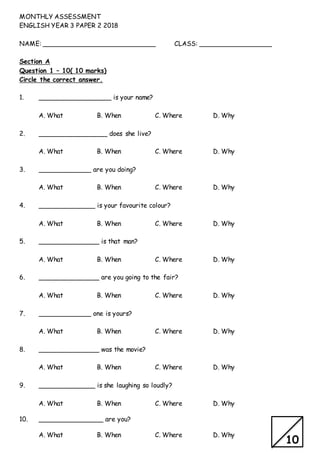 MONTHLY ASSESSMENT
ENGLISH YEAR 3 PAPER 2 2018
NAME: ____________________________ CLASS: __________________
Section A
Question 1 – 10( 10 marks)
Circle the correct answer.
1. __________________ is your name?
A. What B. When C. Where D. Why
2. _________________ does she live?
A. What B. When C. Where D. Why
3. _____________ are you doing?
A. What B. When C. Where D. Why
4. ______________ is your favourite colour?
A. What B. When C. Where D. Why
5. _______________ is that man?
A. What B. When C. Where D. Why
6. _______________ are you going to the fair?
A. What B. When C. Where D. Why
7. _____________ one is yours?
A. What B. When C. Where D. Why
8. _______________ was the movie?
A. What B. When C. Where D. Why
9. ______________ is she laughing so loudly?
A. What B. When C. Where D. Why
10. ________________ are you?
A. What B. When C. Where D. Why
10
 