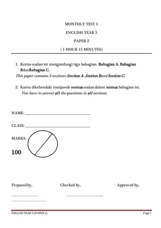 ENGLISH YEAR 5 (PAPER 2) Page 1
MONTHLY TEST 1
ENGLISH YEAR 5
PAPER 2
( 1 HOUR 15 MINUTES)
1. Kertas soalan ini mengandungi tiga bahagian: Bahagian A, Bahagian
BdanBahagian C.
This paper contains 3 sections: Section A ,Section Band Section C.
2. Kamu dikehendaki menjawab semuasoalandalam semua bahagian ini.
You have to answer all thequestions in all sections.
NAME: ______________________________________________
CLASS: ______________________________________________
MARKS:
100
Prepared by, Checked by, Approved by,
………………… ………………………..
….……………………
 