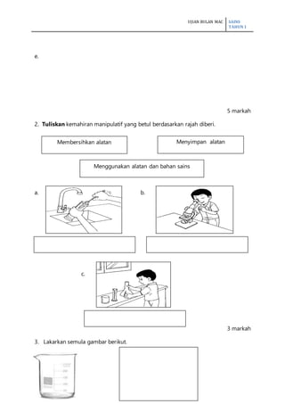 UJIAN BULAN MAC SAINS
TAHUN 1
4
e.
5 markah
2. Tuliskan kemahiran manipulatif yang betul berdasarkan rajah diberi.
a. b.
c.
3 markah
3. Lakarkan semula gambar berikut.
Membersihkan alatan
Menggunakan alatan dan bahan sains
Menyimpan alatan
 